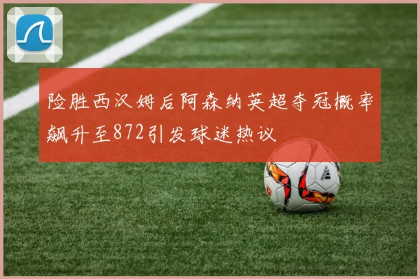 险胜西汉姆后阿森纳英超夺冠概率飙升至872引发球迷热议