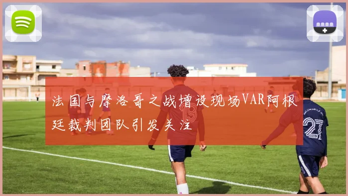 法国与摩洛哥之战增设现场VAR阿根廷裁判团队引发关注
