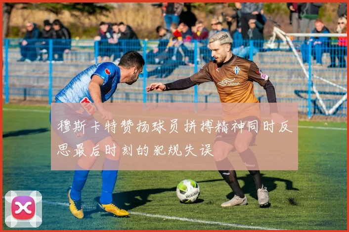 穆斯卡特赞扬球员拼搏精神同时反思最后时刻的犯规失误