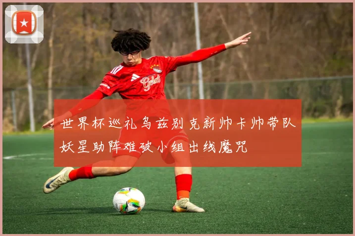 世界杯巡礼乌兹别克新帅卡帅带队妖星助阵难破小组出线魔咒