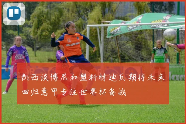 凯西谈博尼加盟科特迪瓦期待未来回归意甲专注世界杯备战