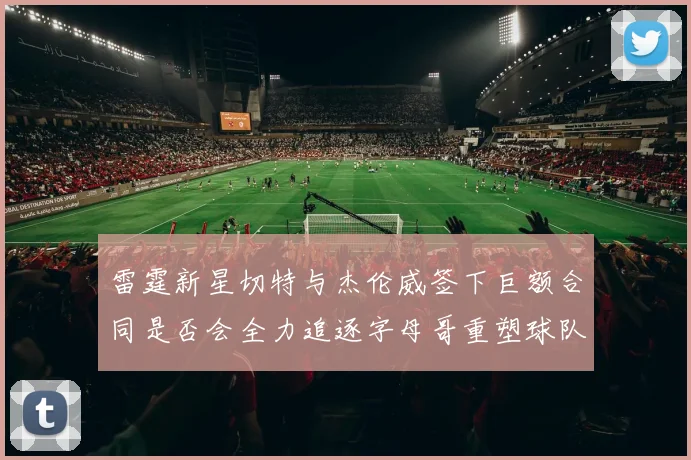 雷霆新星切特与杰伦威签下巨额合同是否会全力追逐字母哥重塑球队实力