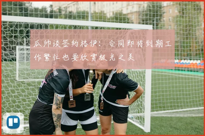 瓜帅谈签约格伊：合同即将到期工作繁忙也要欣赏极光之美