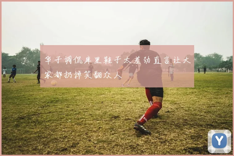 华子调侃库里鞋子太差劲直言让大家都扔掉笑翻众人