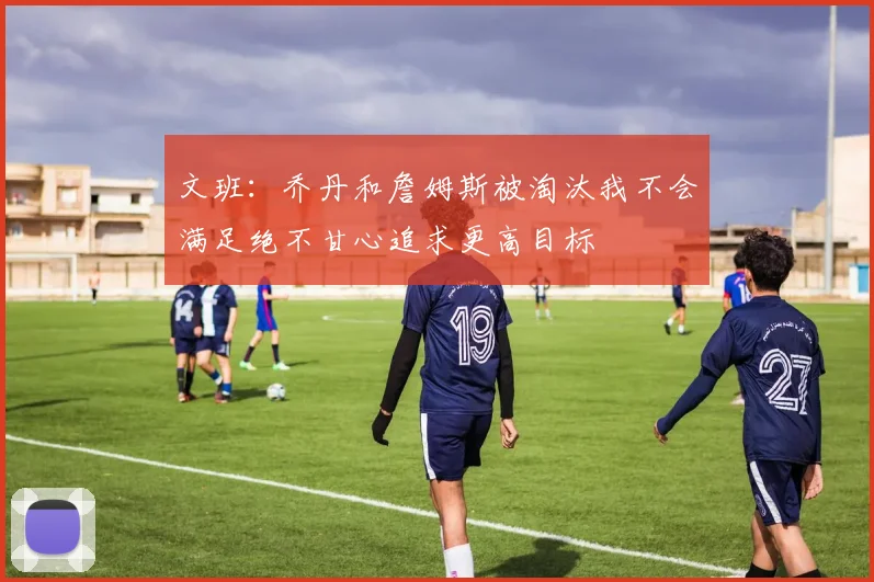 文班：乔丹和詹姆斯被淘汰我不会满足绝不甘心追求更高目标