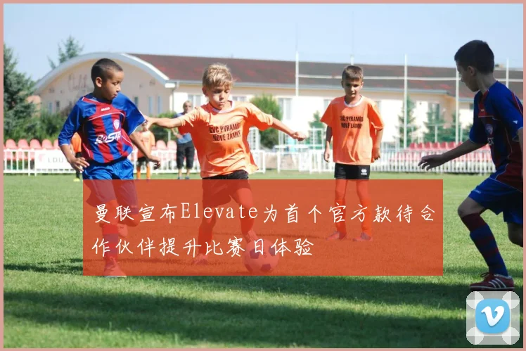 曼联宣布Elevate为首个官方款待合作伙伴提升比赛日体验