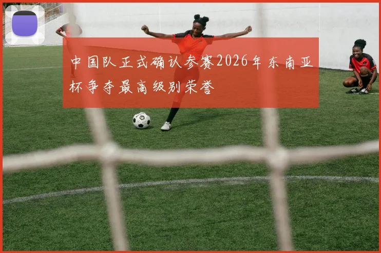 中国队正式确认参赛2026年东南亚杯争夺最高级别荣誉