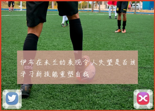伊布在米兰的表现令人失望是否该学习新技能重塑自我