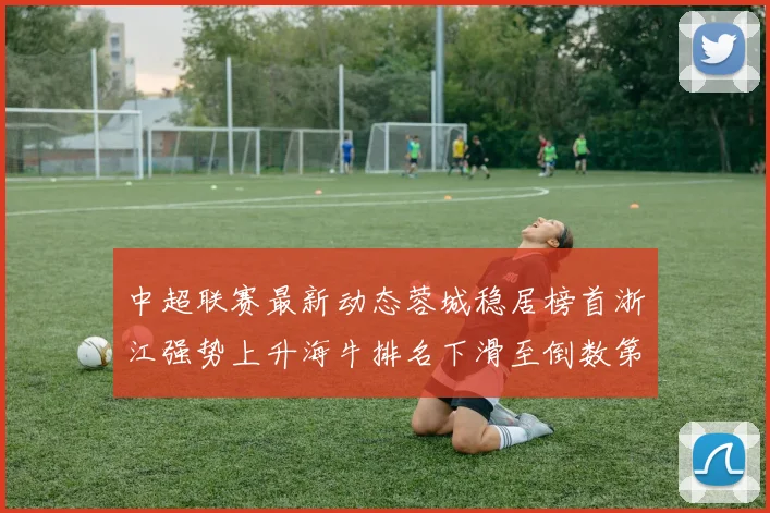 中超联赛最新动态蓉城稳居榜首浙江强势上升海牛排名下滑至倒数第三