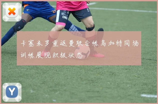 卡塞米罗重返曼联合练乌加特同场训练展现积极状态